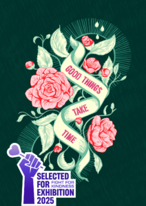 goodthingstaketime-web-selected Illustration in dunkelgrün mit Blumen und Knospen in Rosa mit dem ermutigenden Spruch: Good Things take time. Darauf ist das Emblem: Selected for Exhibition 2025, Fight for kindness